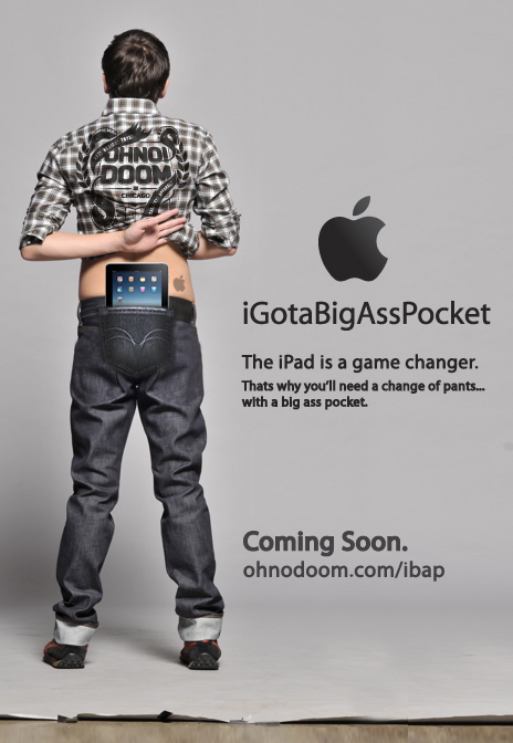 iGotaBigAssPocket: Jeans For The iPad <img style="float:right;" src="http://www.techxav.com/wp-content/uploads/2010/02/ibap.jpg"/>Unlike the iPhone or iPod Touch, you simply can't slip Apple's iPad tablet into your chest pocket or handbag. Maybe you'll need a new pair of jeans that comes with a big ass pocket. The iGotaBigAssPocket jeans concept, created by the guys over at <a href="http://www.ohnodoom.com/ibap/"target="_blank">OhNo!Doom</a>, ensures that you're able to carry the iPad without any hassle by slipping the device into your one massive ass pocket.
A couple of weeks ago, we shared a <a href="http://techxav.com/2010/01/29/ipad-comic/">comic</a> about the different ways you will carry your iPad. Some of them sounds too unrealistic, especially the arc reactor chest clamp.
So how do you intend to carry the 9.7-inch sleek gadget that weighs 0.68 kg or 1.5 pounds?