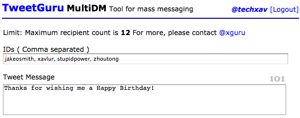<img style="float:right;" src="http://www.techxav.com/wp-content/uploads/2010/02/twitter.jpg"/>By default, Twitter doesn't allow users to post direct messages to multiple accounts due to users misusing it as a tool to send spam to others. But what if you've no such intention and merely want to thank your friends who have sent you birthday greetings via public tweets? Well, there's a handy tool out there that helps you do so. Created by a South Korean guy named <a href="http://twitter.com/xguru">Chris Kwon</a>, <a href="http://tweetguru.net/">TweetGuru</a> enables you to message up to 12 Twitter users with one go. To start, simply head over to the site and authenticate the app with your Twitter account. Punch in the usernames of people (separated by commas) and your desired message in the respective fields, and you're good to go!