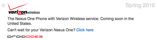 When is the Nexus One Expanding to more Carriers? <img style="float:right;" src="http://i45.tinypic.com/ravsps.jpg"/>Ever since the Nexus One was launched in January, it has only been on TMobile's network. Google has had listed on their website that the Nexus One will be launched to Verizon (US) and Vodafone (Europe) this spring. The web has gotten rumors on when the release date might be. Neowin reports the phone will be on Verizon March 23. The CDMA version of the Nexus One just passed the FCC. All of this coming from a Google employee. The New York Times reports that sources have told them that the Nexus One will be coming in April. If I lived in Europe I would wait until the release of the Desire.
